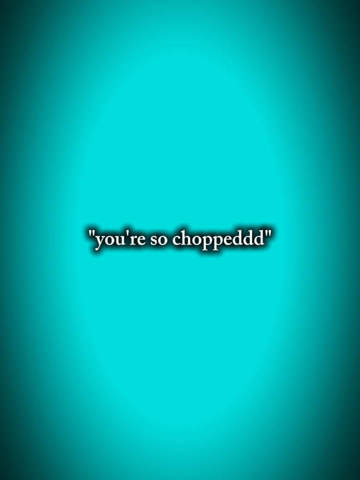 you're so choppeddd 